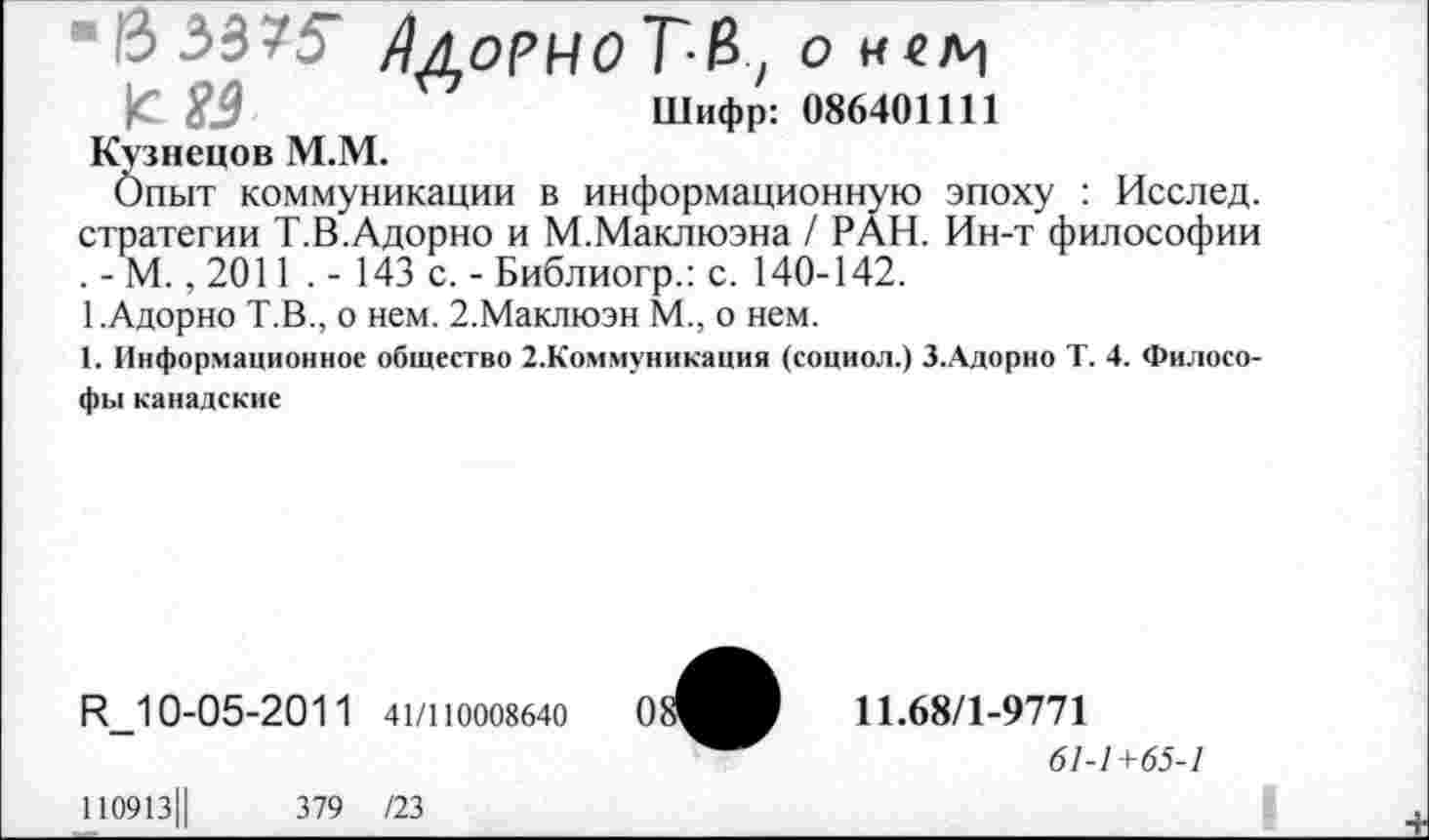 ﻿6 3375“ /ЬоРНО Т&, О Н4/Ч
|С £0	Шифр: 086401111
Кузнецов М.М.
Опыт коммуникации в информационную эпоху : Исслед. стратегии Т.В.Адорно и М.Маклюэна / РАН. Ин-т философии . - М., 2011 . - 143 с. - Библиогр.: с. 140-142.
1.Адорно Т.В., о нем. 2.Маклюэн М., о нем.
1. Информационное общество 2.Коммуникация (социол.) З.Адорно Т. 4. Философы канадские
И_10-05-2011 41/110008640
110913Ц	379 /23
11.68/1-9771
61-1+65-1